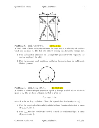 Qualification Exam QEID#62822484 17
Problem 40. 1991-Fall-CM-U-3. ID:CM-U-445
A small block of mass m is attached near the outer rim of a solid disk of radius a
which also has mass m. The disk rolls without slipping on a horizontal straight line.
1. Find the equation of motion for the angle θ(t) (measured with respect to the
vertical as shown) for all θ.
2. Find the system’s small amplitude oscillation frequency about its stable equi-
librium position.
Problem 41. 1991-Spring-CM-U-1. ID:CM-U-456
A baseball is thrown straight upward at a park in College Station. It has an initial
speed of v0. The net force acting on the ball is given by
F = −mgj − kv,
where k is the air drag coefficient. (Note: the upward direction is taken to be j.)
1. Find the magnitude of the velocity of the ball as a function of the time in terms
of v0, g, m, and k.
2. Find tmax, the time required for the ball to reach its maximum height, in terms
of v0, g, m, and k.
Classical Mechanics QEID#62822484 April, 2021
 