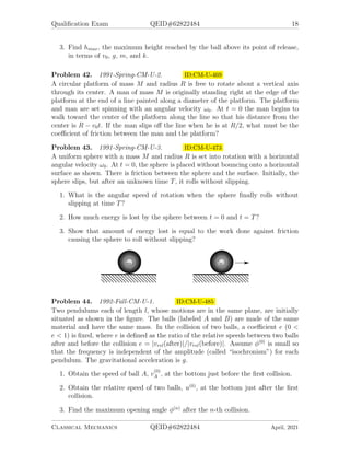 Qualification Exam QEID#62822484 18
3. Find hmax, the maximum height reached by the ball above its point of release,
in terms of v0, g, m, and k.
Problem 42. 1991-Spring-CM-U-2. ID:CM-U-469
A circular platform of mass M and radius R is free to rotate about a vertical axis
through its center. A man of mass M is originally standing right at the edge of the
platform at the end of a line painted along a diameter of the platform. The platform
and man are set spinning with an angular velocity ω0. At t = 0 the man begins to
walk toward the center of the platform along the line so that his distance from the
center is R − v0t. If the man slips off the line when he is at R/2, what must be the
coefficient of friction between the man and the platform?
Problem 43. 1991-Spring-CM-U-3. ID:CM-U-473
A uniform sphere with a mass M and radius R is set into rotation with a horizontal
angular velocity ω0. At t = 0, the sphere is placed without bouncing onto a horizontal
surface as shown. There is friction between the sphere and the surface. Initially, the
sphere slips, but after an unknown time T, it rolls without slipping.
1. What is the angular speed of rotation when the sphere finally rolls without
slipping at time T?
2. How much energy is lost by the sphere between t = 0 and t = T?
3. Show that amount of energy lost is equal to the work done against friction
causing the sphere to roll without slipping?
Problem 44. 1992-Fall-CM-U-1. ID:CM-U-485
Two pendulums each of length l, whose motions are in the same plane, are initially
situated as shown in the figure. The balls (labeled A and B) are made of the same
material and have the same mass. In the collision of two balls, a coefficient e (0 
e  1) is fixed, where e is defined as the ratio of the relative speeds between two balls
after and before the collision e = |vrel(after)|/|vrel(before)|. Assume φ(0)
is small so
that the frequency is independent of the amplitude (called “isochronism”) for each
pendulum. The gravitational acceleration is g.
1. Obtain the speed of ball A, v
(0)
A , at the bottom just before the first collision.
2. Obtain the relative speed of two balls, u(0)
, at the bottom just after the first
collision.
3. Find the maximum opening angle φ(n)
after the n-th collision.
Classical Mechanics QEID#62822484 April, 2021
 
