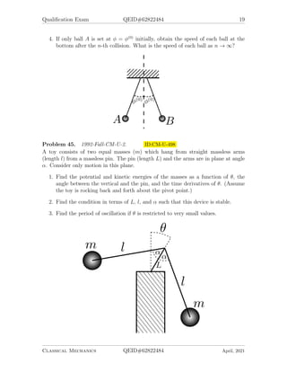Qualification Exam QEID#62822484 19
4. If only ball A is set at φ = φ(0)
initially, obtain the speed of each ball at the
bottom after the n-th collision. What is the speed of each ball as n → ∞?
Problem 45. 1992-Fall-CM-U-2. ID:CM-U-498
A toy consists of two equal masses (m) which hang from straight massless arms
(length l) from a massless pin. The pin (length L) and the arms are in plane at angle
α. Consider only motion in this plane.
1. Find the potential and kinetic energies of the masses as a function of θ, the
angle between the vertical and the pin, and the time derivatives of θ. (Assume
the toy is rocking back and forth about the pivot point.)
2. Find the condition in terms of L, l, and α such that this device is stable.
3. Find the period of oscillation if θ is restricted to very small values.
Classical Mechanics QEID#62822484 April, 2021
 