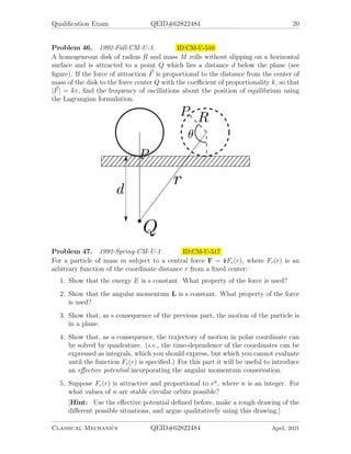 Qualification Exam QEID#62822484 20
Problem 46. 1992-Fall-CM-U-3. ID:CM-U-510
A homogeneous disk of radius R and mass M rolls without slipping on a horizontal
surface and is attracted to a point Q which lies a distance d below the plane (see
figure). If the force of attraction ~
F is proportional to the distance from the center of
mass of the disk to the force center Q with the coefficient of proportionality k, so that
|~
F| = kr, find the frequency of oscillations about the position of equilibrium using
the Lagrangian formulation.
Problem 47. 1992-Spring-CM-U-1 ID:CM-U-517
For a particle of mass m subject to a central force F = r̂Fr(r), where Fr(r) is an
arbitrary function of the coordinate distance r from a fixed center:
1. Show that the energy E is s constant. What property of the force is used?
2. Show that the angular momentum L is s constant. What property of the force
is used?
3. Show that, as s consequence of the previous part, the motion of the particle is
in a plane.
4. Show that, as a consequence, the trajectory of motion in polar coordinate can
be solved by quadrature. (i.e., the time-dependence of the coordinates can be
expressed as integrals, which you should express, but which you cannot evaluate
until the function Fr(r) is specified.) For this part it will be useful to introduce
an effective potential incorporating the angular momentum conservation.
5. Suppose Fr(r) is attractive and proportional to rn
, where n is an integer. For
what values of n are stable circular orbits possible?
[Hint: Use the effective potential defined before, make a rough drawing of the
different possible situations, and argue qualitatively using this drawing.]
Classical Mechanics QEID#62822484 April, 2021
 
