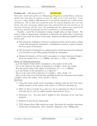 Qualification Exam QEID#62822484 21
Problem 48. 1992-Spring-CM-U-3 ID:CM-U-538
News item: In the basin of the river Podkamenaya Tunguska in central Siberia, a fearsome
fireball came down from the heavens on June 30, 1908, at 7:17 A.M. local time. It was
seen over a radius of 600 to 1000 kilometers; It scorched the vegetation for a radius of tens
of kilometers. The air blast went around the earth. No meteoric fragments have ever been
found; only some microscopic globules have been extracted from the soil and they are of
uncertain connection with the event. The possibility that the explosion was caused by the
arrival of a small bit of antimatter has been considered as a serious possibility.
Consider a small bit of antimatter coming straight down at high velocity. We
want to make an approximate calculation to determine the initial mass it must have
in order to just reach the surface of the earth. Assume the following simplified model
of the event:
• The antimatter annihilates (converts to radiation) all the air in its path, cutting
a clean hole through the atmosphere. Annihilation is mutual, a gram of matter
for every gram of antimatter.
• The arriving bit of antimatter is a spherical piece of anti-iron that stays spherical
as it decreases in size while passing through the atmosphere.
• Assume the density ρ of the earth’s atmosphere is a linear function of height x
above the surface for 0 ≤ x ≤ 16000m; and that ρ = 0 for x ≥ 16000m.
Define the following parameters:
– ρ0 is the density of the earth’s atmosphere at the surface of the earth.
– r(x) is the radius of the sphere of antimatter at height x above the surface.
– R is the initial radius of the sphere of antimatter, R = r (x ≥ 16000m).
– ρa is the density of the antimatter, ρa ≈ 8gm/cm3
.
– Ma(x) is the mass of the antimatter at a height x. Note, Ma(0) = 0.
– Mm(x) is the mass of air that has been annihilated when the antimatter has reached
a height x above the surface. Note, Mm(0) = Ma(∞).
Questions:
1. Using this linear model of the atmosphere together with the fact that atmo-
spheric pressure at the surface of the earth is ≈ 105
N/m2
, determine ρ0.
2. Write (i) Ma(x) in terms of ρa and r(x), (ii) an expression for Ma(x) in terms
of R and Mm(x), (iii) an explicit integral expression for Mm(x).
3. Determine r(x). You may find it helpful to first determine dr/dx and then
integrate.
4. Evaluate R and Ma(∞) numerically.
5. TNT releases about 1000 calories per gram. Determine the megaton equivalent
of this piece of antimatter. Note: 1pound= 454grams; 1ton= 2000pounds.
Classical Mechanics QEID#62822484 April, 2021
 