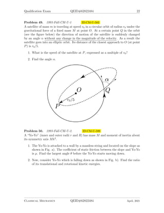 Qualification Exam QEID#62822484 22
Problem 49. 1993-Fall-CM-U-1 ID:CM-U-583
A satellite of mass m is traveling at speed v0 in a circular orbit of radius r0 under the
gravitational force of a fixed mass M at point O. At a certain point Q in the orbit
(see the figure below) the direction of motion of the satellite is suddenly changed
by an angle α without any change in the magnitude of the velocity. As a result the
satellite goes into an elliptic orbit. Its distance of the closest approach to O (at point
P) is r0/5.
1. What is the speed of the satellite at P, expressed as a multiple of v0?
2. Find the angle α.
Problem 50. 1993-Fall-CM-U-2. ID:CM-U-599
A “Yo-Yo” (inner and outer radii r and R) has mass M and moment of inertia about
its symmetry axis Mk2
.
1. The Yo-Yo is attached to a wall by a massless string and located on the slope as
shown in Fig. a). The coefficient of static friction between the slope and Yo-Yo
is µ. Find the largest angle θ before the Yo-Yo starts moving down.
2. Now, consider Yo-Yo which is falling down as shown in Fig. b). Find the ratio
of its translational and rotational kinetic energies.
Classical Mechanics QEID#62822484 April, 2021
 