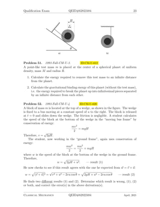Qualification Exam QEID#62822484 23
Problem 51. 1993-Fall-CM-U-3. ID:CM-U-612
A point-like test mass m is placed at the center of a spherical planet of uniform
density, mass M and radius R.
1. Calculate the energy required to remove this test mass to an infinite distance
from the planet.
2. Calculate the gravitational binding energy of this planet (without the test mass),
i.e. the energy required to break the planet up into infinitesimal pieces separated
by an infinite distance from each other.
Problem 52. 1993-Fall-CM-U-4 ID:CM-U-620
A block of mass m is located at the top of a wedge, as shown in the figure. The wedge
is fixed to a bus moving at a constant speed of u to the right. The block is released
at t = 0 and slides down the wedge. The friction is negligible. A student calculates
the speed of the block at the bottom of the wedge in the “moving bus frame” by
conservation of energy:
mv2
2
= mgH
Therefore, v =
√
2gH.
The student, now working in the “ground frame”, again uses conservation of
energy:
mw2
2
=
mu2
2
+ mgH
where w is the speed of the block at the bottom of the wedge in the ground frame.
Therefore,
w =
p
2gH + u2. — result (1)
He now checks to see if this result agrees with the one he expected from ~
w = ~
v + ~
u:
w =
p
(~
v + ~
u)2 =
√
v2 + u2 − 2vu cos θ =
p
2gH + u2 − 2vu cos θ — result (2)
He finds two different results (1) and (2). Determine which result is wrong, (1), (2)
or both, and correct the error(s) in the above derivation(s).
Classical Mechanics QEID#62822484 April, 2021
 