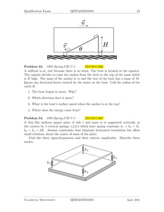 Qualification Exam QEID#62822484 24
Problem 53. 1993-Spring-CM-U-2 ID:CM-U-650
A sailboat is at, rest because there is no wind. The boat is located at the equator.
The captain decides to raise the anchor from the deck to the top of the mast which
is H high. The mass of the anchor is m and the rest of the boat has a mass of M.
Ignore any frictional forces exerted by the water on the boat. Call the radius of the
earth R.
1. The boat begins to move. Why?
2. Which direction does it move?
3. What is the boat’s surface speed when the anchor is at the top?
4. Where does the energy come from?
Problem 54. 1993-Spring-CM-U-3 ID:CM-U-667
A thin flat uniform square plate of side l and mass m is supported vertically at
the corners by 4 vertical springs 1,2,3,4 which have spring constants k1 = k3 = K,
k2 = k4 = 2K. Assume constraints that eliminate horizontal translation but allow
small rotations about the center of mass of the plate.
Find the three eigen-frequencies and their relative amplitudes. Describe these
modes.
Classical Mechanics QEID#62822484 April, 2021
 
