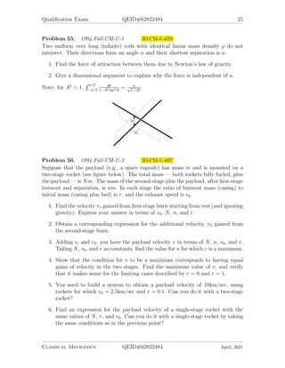 Qualification Exam QEID#62822484 25
Problem 55. 1994-Fall-CM-U-1 ID:CM-U-679
Two uniform very long (infinite) rods with identical linear mass density ρ do not
intersect. Their directions form an angle α and their shortest separation is a.
1. Find the force of attraction between them due to Newton’s law of gravity.
2. Give a dimensional argument to explain why the force is independent of a.
Note: for A2
 1,
R π/2
−π/2
dθ
1−A2 sin2 θ
= π
√
1−A2
Problem 56. 1994-Fall-CM-U-2 ID:CM-U-697
Suppose that the payload (e.g., a space capsule) has mass m and is mounted on a
two-stage rocket (see figure below). The total mass — both rockets fully fueled, plus
the payload — is Nm. The mass of the second-stage plus the payload, after first-stage
burnout and separation, is nm. In each stage the ratio of burnout mass (casing) to
initial mass (casing plus fuel) is r, and the exhaust speed is v0.
1. Find the velocity v1 gained from first-stage burn starting from rest (and ignoring
gravity). Express your answer in terms of v0, N, n, and r.
2. Obtain a corresponding expression for the additional velocity, v2 gained from
the second-stage burn.
3. Adding vi and v2, you have the payload velocity v in terms of N, n, v0, and r.
Taking N, v0, and r as constants, find the value for n for which v is a maximum.
4. Show that the condition for v to be a maximum corresponds to having equal
gains of velocity in the two stages. Find the maximum value of v, and verify
that it makes sense for the limiting cases described by r = 0 and r = 1.
5. You need to build a system to obtain a payload velocity of 10km/sec, using
rockets for which v0 = 2.5km/sec and r = 0.1. Can you do it with a two-stage
rocket?
6. Find an expression for the payload velocity of a single-stage rocket with the
same values of N, r, and v0. Can you do it with a single-stage rocket by taking
the same conditions as in the previous point?
Classical Mechanics QEID#62822484 April, 2021
 
