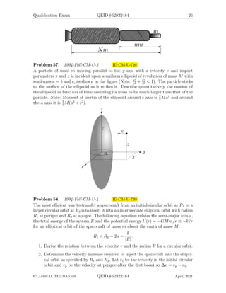 Qualification Exam QEID#62822484 26
Problem 57. 1994-Fall-CM-U-3 ID:CM-U-720
A particle of mass m moving parallel to the y-axis with a velocity v and impact
parameters x and z is incident upon a uniform ellipsoid of revolution of mass M with
semi-axes a = b and c, as shown in the figure (Note: x2
a2 + z2
c2  1). The particle sticks
to the surface of the ellipsoid as it strikes it. Describe quantitatively the motion of
the ellipsoid as function of time assuming its mass to be much larger than that of the
particle. Note: Moment of inertia of the ellipsoid around c axis is 2
5
Ma2
and around
the a axis it is 1
5
M(a2
+ c2
).
Problem 58. 1994-Fall-CM-U-4 ID:CM-U-730
The most efficient way to transfer a spacecraft from an initial circular orbit at R1 to a
larger circular orbit at R2 is to insert it into an intermediate elliptical orbit with radius
R1 at perigee and R2 at apogee. The following equation relates the semi-major axis a,
the total energy of the system E and the potential energy U(r) = −GMm/r ≡ −k/r
for an elliptical orbit of the spacecraft of mass m about the earth of mass M:
R1 + R2 = 2a =
k
|E|
.
1. Derive the relation between the velocity v and the radius R for a circular orbit.
2. Determine the velocity increase required to inject the spacecraft into the ellipti-
cal orbit as specified by R1 and R2. Let v1 be the velocity in the initial circular
orbit and vp be the velocity at perigee after the first boost so ∆v = vp − v1.
Classical Mechanics QEID#62822484 April, 2021
 