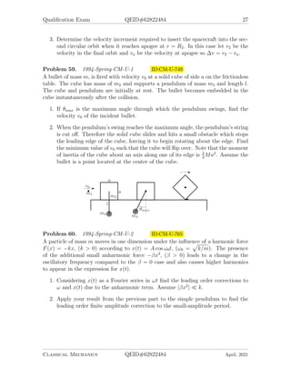 Qualification Exam QEID#62822484 27
3. Determine the velocity increment required to insert the spacecraft into the sec-
ond circular orbit when it reaches apogee at r = R2. In this case let v2 be the
velocity in the final orbit and va be the velocity at apogee so ∆v = v2 − va.
Problem 59. 1994-Spring-CM-U-1 ID:CM-U-749
A bullet of mass m, is fired with velocity v0 at a solid cube of side a on the frictionless
table. The cube has mass of m2 and supports a pendulum of mass m3 and length l.
The cube and pendulum are initially at rest. The bullet becomes embedded in the
cube instantaneously after the collision.
1. If θmax is the maximum angle through which the pendulum swings, find the
velocity v0 of the incident bullet.
2. When the pendulum’s swing reaches the maximum angle, the pendulum’s string
is cut off. Therefore the solid cube slides and hits a small obstacle which stops
the leading edge of the cube, forcing it to begin rotating about the edge. Find
the minimum value of v0 such that the cube will flip over. Note that the moment
of inertia of the cube about an axis along one of its edge is 2
3
Ma2
. Assume the
bullet is a point located at the center of the cube.
Problem 60. 1994-Spring-CM-U-2 ID:CM-U-765
A particle of mass m moves in one dimension under the influence of a harmonic force
F(x) = −kx, (k  0) according to x(t) = A cos ω0t, (ω0 =
p
k/m). The presence
of the additional small anharmonic force −βx3
, (β  0) leads to a change in the
oscillatory frequency compared to the β = 0 case and also causes higher harmonics
to appear in the expression for x(t).
1. Considering x(t) as a Fourier series in ωt find the leading order corrections to
ω and x(t) due to the anharmonic term. Assume |βx2
|  k.
2. Apply your result from the previous part to the simple pendulum to find the
leading order finite amplitude correction to the small-amplitude period.
Classical Mechanics QEID#62822484 April, 2021
 