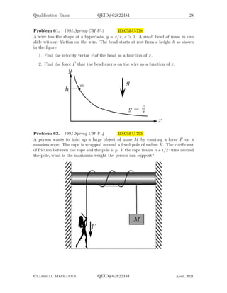Qualification Exam QEID#62822484 28
Problem 61. 1994-Spring-CM-U-3 ID:CM-U-778
A wire has the shape of a hyperbola, y = c/x, c  0. A small bead of mass m can
slide without friction on the wire. The bead starts at rest from a height h as shown
in the figure
1. Find the velocity vector ~
v of the bead as a function of x.
2. Find the force ~
F that the bead exerts on the wire as a function of x.
Problem 62. 1994-Spring-CM-U-4 ID:CM-U-793
A person wants to hold up a large object of mass M by exerting a force F on a
massless rope. The rope is wrapped around a fixed pole of radius R. The coefficient
of friction between the rope and the pole is µ. If the rope makes n+1/2 turns around
the pole, what is the maximum weight the person can support?
Classical Mechanics QEID#62822484 April, 2021
 