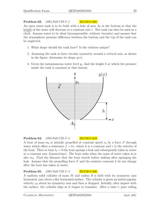 Qualification Exam QEID#62822484 29
Problem 63. 1995-Fall-CM-U-1 ID:CM-U-802
An open water tank is to be built with a hole of area A0 in the bottom so that the
height of the water will decrease at a constant rate c. The tank can then be used as a
clock. Assume water to be ideal (incompressible, without viscosity) and assume that
the atmospheric pressure difference between the bottom and the top of the tank can
be neglected.
1. What shape should the tank have? Is the solution unique?
2. Assuming the tank to have circular symmetry around a vertical axis, as shown
in the figure, determine its shape y(x).
3. Given the instantaneous water level y1, find the height h at whtch the pressure
inside the tank is maximal at that instant.
Problem 64. 1995-Fall-CM-U-2 ID:CM-U-819
A boat of mass m0 is initially propelled at constant speed v0 by a force F through
water which offers a resistance f = kv, where k is a constant and v is the velocity of
the boat. Then at time t0 = 0 the boat springs a leak and subsequently takes in water
at a constant rate λ(mass/time). The boat sinks when the mass of water taken in is
also m0. Find the distance that the boat travels before sinking after springing the
leak. Assume that the propelling force F and the resistive constant k do not change
after the boat has taken in water.
Problem 65. 1995-Fall-CM-U-3 ID:CM-U-826
A uniform solid cylinder of mass M and radius R is held with its symmetry axis
horizontal, just above a flat horizontal surface. The cylinder is given an initial angular
velocity ω0 about its symmetry axis and then is dropped. Initially, after impact with
the surface, the cylinder slips as it begins to translate. After a time t, pure rolling
Classical Mechanics QEID#62822484 April, 2021
 