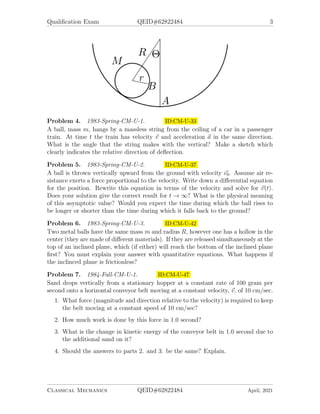 Qualification Exam QEID#62822484 3
Problem 4. 1983-Spring-CM-U-1. ID:CM-U-33
A ball, mass m, hangs by a massless string from the ceiling of a car in a passenger
train. At time t the train has velocity ~
v and acceleration ~
a in the same direction.
What is the angle that the string makes with the vertical? Make a sketch which
clearly indicates the relative direction of deflection.
Problem 5. 1983-Spring-CM-U-2. ID:CM-U-37
A ball is thrown vertically upward from the ground with velocity ~
v0. Assume air re-
sistance exerts a force proportional to the velocity. Write down a differential equation
for the position. Rewrite this equation in terms of the velocity and solve for ~
v(t).
Does your solution give the correct result for t → ∞? What is the physical meaning
of this asymptotic value? Would you expect the time during which the ball rises to
be longer or shorter than the time during which it falls back to the ground?
Problem 6. 1983-Spring-CM-U-3. ID:CM-U-42
Two metal balls have the same mass m and radius R, however one has a hollow in the
center (they are made of different materials). If they are released simultaneously at the
top of an inclined plane, which (if either) will reach the bottom of the inclined plane
first? You must explain your answer with quantitative equations. What happens if
the inclinced plane is frictionless?
Problem 7. 1984-Fall-CM-U-1. ID:CM-U-47
Sand drops vertically from a stationary hopper at a constant rate of 100 gram per
second onto a horizontal conveyor belt moving at a constant velocity, ~
v, of 10 cm/sec.
1. What force (magnitude and direction relative to the velocity) is required to keep
the belt moving at a constant speed of 10 cm/sec?
2. How much work is done by this force in 1.0 second?
3. What is the change in kinetic energy of the conveyor belt in 1.0 second due to
the additional sand on it?
4. Should the answers to parts 2. and 3. be the same? Explain.
Classical Mechanics QEID#62822484 April, 2021
 