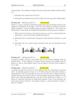 Qualification Exam QEID#62822484 30
motion begins. The coefficient of kinetic friction between the cylinder and the surface
is µ.
1. Determine the equation for the time t.
2. Determine the equation for the velocity of the center of mass when rolling begins.
Problem 66. 1995-Spring-CM-U-1. ID:CM-U-838
Masses ma and mb and three unstretched springs just span the distance between two
supports, as illustrated in the figure. The two outer springs are identical and have
spring constants k, and the middle spring has spring constant K. The masses are
constrained to move along the straight horizontal line connecting the two supports.
1. Write down the equations of motion of masses ma and mb, denoting their dis-
placement xa and xb from their equilibrium positions.
2. Determine the two characteristic frequencies of the system for arbitrary ma and
mb.
3. Determine the two normal modes associated with the two frequencies when
ma = mb.
Problem 67. 1995-Spring-CM-U-2. ID:CM-U-852
A uniform cylinder of mass m and radius R is to roll, without slipping, down an
inclined plane. If the coefficient of (static) friction between the cylinder and the
plane is µ, then to what highest angle θ can the plane be elevated if the cylinder is
not to slip?
Problem 68. 1995-Spring-CM-U-3 ID:CM-U-856
A uniform line-like bar of mass M, and length 2l rests on a frictionless, horizontal
table. A point-like particle of mass m  M slides along the table with velocity v0
perpendicular to the bar and strikes the bar very near one end, as illustrated below.
Assume that the force between the bar and the particle during the collision is in the
plane of the table and perpendicular to the bar. If the interaction is elastic (i.e., if
energy is conserved) and lasts an infinitesimal amount of time, then determine the
rod’s center-of-mass velocity V and angular velocity ω, and the particle’s velocity v
after the collision.
Classical Mechanics QEID#62822484 April, 2021
 