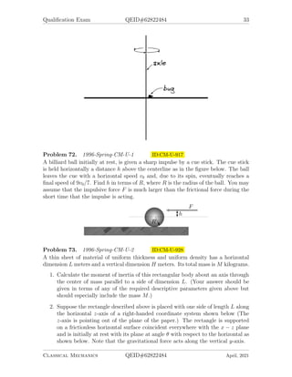 Qualification Exam QEID#62822484 33
Problem 72. 1996-Spring-CM-U-1 ID:CM-U-917
A billiard ball initially at rest, is given a sharp impulse by a cue stick. The cue stick
is held horizontally a distance h above the centerline as in the figure below. The ball
leaves the cue with a horizontal speed v0 and, due to its spin, eventually reaches a
final speed of 9v0/7. Find h in terms of R, where R is the radius of the ball. You may
assume that the impulsive force F is much larger than the frictional force during the
short time that the impulse is acting.
Problem 73. 1996-Spring-CM-U-2 ID:CM-U-928
A thin sheet of material of uniform thickness and uniform density has a horizontal
dimension L meters and a vertical dimension H meters. Its total mass is M kilograms.
1. Calculate the moment of inertia of this rectangular body about an axis through
the center of mass parallel to a side of dimension L. (Your answer should be
given in terms of any of the required descriptive parameters given above but
should especially include the mass M.)
2. Suppose the rectangle described above is placed with one side of length L along
the horizontal z-axis of a right-handed coordinate system shown below (The
z-axis is pointing out of the plane of the paper.) The rectangle is supported
on a frictionless horizontal surface coincident everywhere with the x − z plane
and is initially at rest with its plane at angle θ with respect to the horizontal as
shown below. Note that the gravitational force acts along the vertical y-axis.
Classical Mechanics QEID#62822484 April, 2021
 