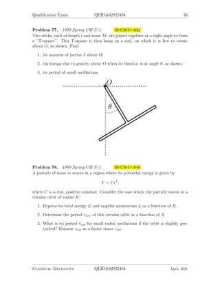 Qualification Exam QEID#62822484 36
Problem 77. 1997-Spring-CM-U-1 ID:CM-U-1032
Two sticks, each of length l and mass M, are joined together at a right angle to form
a ”T-square”. This T-square is then hung on a nail, on which it is free to rotate
about O, as shown. Find
1. its moment of inertia I about O;
2. the torque due to gravity about O when its bisector is at angle θ, as shown;
3. its period of small oscillations.
Problem 78. 1997-Spring-CM-U-2 ID:CM-U-1049
A particle of mass m moves in a region where its potential energy is given by
V = Cr4
,
where C is a real, positive constant. Consider the case where the particle moves in a
circular orbit of radius R.
1. Express its total energy E and angular momentum L as a function of R.
2. Determine the period τorb, of this circular orbit as a function of R.
3. What is its period τrad for small radial oscillations if the orbit is slightly per-
turbed? Express τrad as a factor times τorb.
Classical Mechanics QEID#62822484 April, 2021
 