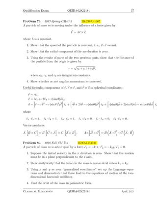 Qualification Exam QEID#62822484 37
Problem 79. 1997-Spring-CM-U-3 ID:CM-U-1067
A particle of mass m is moving under the influence of a force given by
~
F = λ~
r × ˙
~
r,
where λ is a constant.
1. Show that the speed of the particle is constant, i. e., ~
v · ~
v =const.
2. Show that the radial component of the acceleration is zero.
3. Using the results of parts of the two previous parts, show that the distance of
the particle from the origin is given by
r =
p
c0 + c1t + c2t2,
where c0, c1, and c2 are integration constants.
4. Show whether or not angular momentum is conserved.
Useful formulas components of ~
r, ˙
~
r ≡ ~
v, and ¨
~
r ≡ ~
a in spherical coordinates:
~
r = rêr
~
v = ṙêr + rθ̇êθ + r(sin θ)φ̇êφ
~
a =
h
r̈ − rθ̇2
− r(sin θ)2
φ̇2
i
êr +
h
rθ̈ + 2ṙθ̇ − r(sin θ)φ̇2
i
êθ +
h
r(sin θ)φ̈ + 2(sin θ)ṙφ̇ + r(cos θ)θ̇φ̇
i
êφ
where
êr · êr = 1, êθ · êθ = 1, êφ · êφ = 1, êr · êθ = 0, êr · êφ = 0, êθ · êφ = 0,
Vector products:
~
A·
h
~
B × ~
C
i
= ~
B·
h
~
C × ~
A
i
= ~
C·
h
~
A × ~
B
i
, ~
A×
h
~
B × ~
C
i
= ~
B

~
A · ~
C

− ~
C

~
A · ~
B

Problem 80. 1998-Fall-CM-U-1 ID:CM-U-1121
A particle of mass m is acted upon by a force Fx = −k1x, Fy = −k2y, Fz = 0.
1. Suppose the initial velocity in the z direction is zero. Show that the motion
must be in a plane perpendicular to the z axis.
2. Show analytically that the force on the mass is non-central unless k1 = k2.
3. Using x and y as your “generalized coordinates” set up the Lagrange equa-
tions and demonstrate that these lead to the equations of motion of the two-
dimensional harmonic oscillator.
4. Find the orbit of the mass in parametric form.
Classical Mechanics QEID#62822484 April, 2021
 