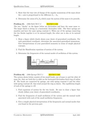 Qualification Exam QEID#62822484 38
5. Show that the time rate of change of the angular momentum of the mass about
the z axis is proportional to the difference k1 − k2.
6. Determine the ratios of k1/k2 which cause the motion of the mass to be periodic.
Problem 81. 1998-Fall-CM-U-3 ID:CM-U-1146
The two ”blocks” in the figure below are frictionless and have the same mass m.
The larger block is sitting on a horizontal, frictionless table. The three springs are
massless and have the same spring constant k, When one of the springs connecting
the two blocks together is at its natural length, the other one is also at its natural
length.
1. Draw a figure which clearly shows your choice of generalized coordinates. For
each generalized coordinate, determine the associated generalized momentum.
Give interpretations of your generalized momenta in terms of simple physical
concepts.
2. Find the Hamiltonian equations of motion of the system.
3. Determine the frequencies of the normal modes of oscillation of this system.
Problem 82. 1998-Spring-CM-U-1 ID:CM-U-1166
The system shown below consists of two small beads, one of mass m and the other of
mass 2m, that are both free to slide on the horizontal frictionless fixed ring of radius
R. The beads are connected by springs, one with spring constant k and the other
with spring constant 2k, that wind around the ring as shown. The equilibrium length
of each of the springs is πR.
1. Find equations of motion for the two beads. Be sure to draw a figure that
clearly defines your choice of generalized coordinates.
2. Find the frequencies of small oscillation of the system and the normal mode
associated with each of the small oscillation frequencies.
3. Give a simple physical interpretation of the frequencies and normal modes that
you found in the previous part.
Classical Mechanics QEID#62822484 April, 2021
 