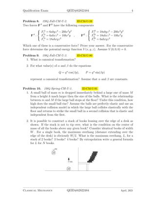 Qualification Exam QEID#62822484 4
Problem 8. 1984-Fall-CM-U-2. ID:CM-U-59
Two forces FA
and FB
have the following components
FA
:



FA
x = 6abyz3
− 20bx3
y2
FA
y = 6abxz3
− 10bx4
y
FA
z = 18abxyz2
, FB
:



FB
x = 18abyz3
− 20bx3
y2
FB
y = 18abxz3
− 10bx4
y
FB
z = 6abxyz2
Which one of these is a conservative force? Prove your answer. For the conservative
force determine the potential energy function V (x, y, z). Assume V (0, 0, 0) = 0.
Problem 9. 1984-Fall-CM-U-3. ID:CM-U-80
1. What is canonical transformation?
2. For what value(s) of α and β do the equations
Q = qα
cos(βp), P = qα
sin(βp)
represent a canonical transformation? Assume that α and β are constants.
Problem 10. 1984-Spring-CM-U-1. ID:CM-U-91
1. A small ball of mass m is dropped immediately behind a large one of mass M
from a height h mach larger then the size of the balls. What is the relationship
between m and M if the large ball stops at the floor? Under this condition, how
high does the small ball rise? Assume the balls are perfectly elastic and use an
independent collision model in which the large ball collides elastically with the
floor and returns to strike the small ball in a second collision that is elastic and
independent from the first.
2. It is possible to construct a stack of books leaning over the edge of a desk as
shown. If the stack is not to tip over, what is the condition on the center of
mass of all the books above any given book? Consider identical books of width
W. For a single book, the maximum overhang (distance extending over the
edge of the desk) is obviously W/2. What is the maximum overhang, L, for a
stack of 2 books? 3 books? 4 books? By extrapolation write a general formula
for L for N books.
Classical Mechanics QEID#62822484 April, 2021
 
