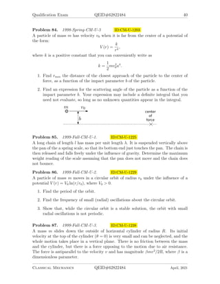 Qualification Exam QEID#62822484 40
Problem 84. 1998-Spring-CM-U-3 ID:CM-U-1203
A particle of mass m has velocity v0 when it is far from the center of a potential of
the form:
V (r) =
k
r4
,
where k is a positive constant that you can conveniently write as
k =
1
2
mv2
0a4
.
1. Find rmin the distance of the closest approach of the particle to the center of
force, as a function of the impact parameter b of the particle.
2. Find an expression for the scattering angle of the particle as a function of the
impact parameter b. Your expression may include a definite integral that you
need not evaluate, so long as no unknown quantities appear in the integral.
Problem 85. 1999-Fall-CM-U-1. ID:CM-U-1225
A long chain of length l has mass per unit length λ. It is suspended vertically above
the pan of the a spring scale, so that its bottom end just touches the pan. The chain is
then released and falls freely under the influence of gravity. Determine the maximum
weight reading of the scale assuming that the pan does not move and the chain does
not bounce.
Problem 86. 1999-Fall-CM-U-2. ID:CM-U-1229
A particle of mass m moves in a circular orbit of radius r0 under the influence of a
potential V (r) = V0 ln(r/r0), where V0  0.
1. Find the period of the orbit.
2. Find the frequency of small (radial) oscillations about the circular orbit.
3. Show that, while the circular orbit is a stable solution, the orbit with small
radial oscillations is not periodic.
Problem 87. 1999-Fall-CM-U-3. ID:CM-U-1238
A mass m slides down the outside of horizontal cylinder of radius R. Its initial
velocity at the top of the cylinder (θ = 0) is very small and can be neglected, and the
whole motion takes place in a vertical plane. There is no friction between the mass
and the cylinder, but there is a force opposing to the motion due to air resistance.
The force is antiparallel to the velocity v and has magnitude βmv2
/2R, where β is a
dimensionless parameter.
Classical Mechanics QEID#62822484 April, 2021
 