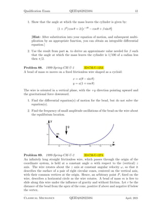Qualification Exam QEID#62822484 41
1. Show that the angle at which the mass leaves the cylinder is given by:
(1 + β2
) cos θ = 2 e−βθ
− cos θ + β sin θ

[Hint: After substitution into your equation of motion, and subsequent multi-
plication by an appropriate function, you can obtain an integrable differential
equation.]
2. Use the result from part a. to derive an approximate value needed for β such
that the angle at which the mass leaves the cylinder is 1/100 of a radian less
then π/2.
Problem 88. 1999-Spring-CM-U-1 ID:CM-U-1253
A bead of mass m moves on a fixed frictionless wire shaped as a cycloid:
x = a(θ − sin θ)
y = a(1 + cos θ)
The wire is oriented in a vertical plane, with the +y direction pointing upward and
the gravitational force downward.
1. Find the differential equation(s) of motion for the bead, but do not solve the
equation(s).
2. Find the frequency of small amplitude oscillations of the bead on the wire about
the equilibrium location.
Problem 89. 1999-Spring-CM-U-2 ID:CM-U-1274
An infinitely long straight frictionless wire, which passes through the origin of the
coordinate system, is held at a constant angle α with respect to the (vertical) z
axis. The wire rotates about the z axis at constant angular velocity ω, so that it
describes the surface of a pair of right circular cones, centered on the vertical axis,
with their common vertices at the origin. Hence, an arbitrary point P, fixed on the
wire, describes a horizontal circle as the wire rotates. A bead of mass m is free to
slide along this wire under the influence of gravity and without friction. Let r be the
distance of the bead from the apex of the cone, positive if above and negative if below
the vertex.
Classical Mechanics QEID#62822484 April, 2021
 