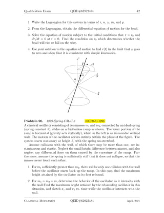 Qualification Exam QEID#62822484 42
1. Write the Lagrangian for this system in terms of r, α, ω, m, and g.
2. From the Lagrangian, obtain the differential equation of motion for the bead.
3. Solve the equation of motion subject to the initial conditions that r = r0 and
dr/dt = 0 at t = 0. Find the condition on r0 which determines whether the
bead will rise or fall on the wire.
4. Use your solution to the equation of motion to find r(t) in the limit that ω goes
to zero and show that it is consistent with simple kinematics.
Problem 90. 1999-Spring-CM-U-3 ID:CM-U-1293
A classical oscillator consisting of two masses m1 and m2, connected by an ideal spring
(spring constant k), slides on a frictionless ramp as shown. The lower portion of the
ramp is horizontal (gravity acts vertically), while on the left is an immovable vertical
wall. The motion of the oscillator occurs entirely within the plane of the figure. The
system starts stationary at height h, with the spring un-stretched.
Assume collisions with the wail, of which there may be more than one, are in-
stantaneous and elastic. Neglect the small height difference between masses, and also
neglect any differential force on them caused by the curvature of the ramp. Fur-
thermore, assume the spring is sufficiently stiff that it does not collapse, so that the
masses never touch each other.
1. For m1 sufficiently greater than m2, there will be only one collision with the wall
before the oscillator starts back up the ramp. In this case, find the maximum
height attained by the oscillator on its first rebound.
2. For m1 = m2 = m, determine the behavior of the oscillator as it interacts with
the wall Find the maximum height attained by the rebounding oscillator in this
situation, and sketch x1 and x2 vs. time while the oscillator interacts with the
wall.
Classical Mechanics QEID#62822484 April, 2021
 