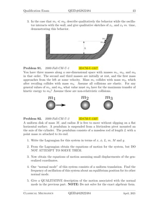 Qualification Exam QEID#62822484 43
3. In the case that m1  m2, describe qualitatively the behavior while the oscilla-
tor interacts with the wall, and give qualitative sketches of x1, and x2 vs. time,
demonstrating this behavior.
Problem 91. 2000-Fall-CM-U-1 ID:CM-U-1317
You have three masses along a one-dimensional space with masses m1, m2, and m3
in that order. The second and third masses are initially at rest, and the first mass
approaches from the left at some velocity. Mass m1 collides with mass m2, which
after recoiling collides with mass m3. Assume all collisions are elastic. For any
general values of m1, and m3, what value must m2 have for the maximum transfer of
kinetic energy to m3? Assume these are non-relativistic collisions.
Problem 92. 2000-Fall-CM-U-2 ID:CM-U-1327
A uniform disk of mass M, and radius R is free to move without slipping on a flat
horizontal surface. A pendulum is suspended from a frictionless pivot mounted an
the axis of the cylinder. The pendulum consists of a massless rod of length L with a
point mass m attached to its end.
1. Write the Lagrangian for this system in terms of x, φ, L, m, M and g.
2. From the Lagrangian obtain the equations of motion for the system, but DO
NOT ATTEMPT TO SOLVE THEM.
3. Now obtain the equations of motion assuming small displacements of the gen-
eralized coordinates.
4. One “normal mode” of this system consists of a uniform translation. Find the
frequency of oscillation of this system about an equilibrium position for its other
normal mode.
5. Give a QUALITATIVE description of the motion associated with the normal
mode in the previous part. NOTE: Do not solve for the exact algebraic form.
Classical Mechanics QEID#62822484 April, 2021
 