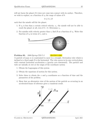 Qualification Exam QEID#62822484 45
will not harm the planet if it does not come into contact with its surface. Therefore,
we wish to explore, as a function of v0 the range of values of b:
0 ≤ b ≤ B
such that the missile will hit the planet.
1. If v0 is less than a certain critical velocity, vc, the missile will not be able to
reach the planet at all, even if b = 0. Determine vc.
2. For missiles with velocity greater than vc find B as a function of v0. Write this
function of v0 in terms of vc and a.
Problem 95. 2000-Spring-CM-U-2 ID:CM-U-1392
A particle of mass m is constrained to move in a straight, frictionless tube which is
inclined at a fixed angle θ to the horizontal. The tube moves in its own vertical plane
with constant horizontal acceleration a (gravity acts downward). The particle and
tube are initially at rest at the origin of the coordinate system
1. Obtain the Lagrangian of this system
2. Obtain the equations of motion for this system.
3. Solve them to obtain the x and y coordinates as a function of time and the
parameters of the problem.
4. Show that an alternative view of the motion of the particle as occurring in an
accelerated frame of reference gives a consistent result.
Classical Mechanics QEID#62822484 April, 2021
 