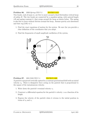 Qualification Exam QEID#62822484 46
Problem 96. 2000-Spring-CM-U-3 ID:CM-U-1412
Two beads, each of mass m, are free to move around a fixed frictionless vertical hoop
of radius R. The two beads are connected by a massless spring, with natural length
πR and spring constant k, that wraps around thc hoop as shown below. The spring
is also free to move without friction around the hoop. Assume gravity acts downward
and that mg/(kR)  1.
1. Find the exact equations of motion for the system. Be sure the you provide a
clear definition of the coordinates that you adopt.
2. Find the frequencies of small amplitude oscillation of the system.
Problem 97. 2001-Fall-CM-U-1. ID:CM-U-1428
A particle is projected vertically upward in a constant gravitational field with an initial
velocity v0. There is dissipative force acting on the particle that is proportional to
the square of the instantaneous velocity.
1. Write down the particle’s terminal velocity vt.
2. Construct a differential equation for the particle’s velocity v as a function of its
height.
3. Express the velocity of the particle when it returns to the initial position in
terms of v0 and vt.
Classical Mechanics QEID#62822484 April, 2021
 