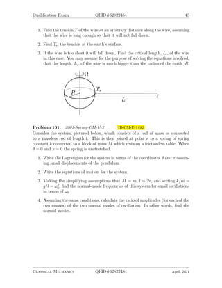 Qualification Exam QEID#62822484 48
1. Find the tension T of the wire at an arbitrary distance along the wire, assuming
that the wire is long enough so that it will not fall dawn.
2. Find Ts, the tension at the earth’s surface.
3. If the wire is too short it will fall down. Find the critical length, Lc, of the wire
in this case. You may assume for the purpose of solving the equations involved,
that the length, Lc, of the wire is much bigger than the radius of the earth, R.
Problem 101. 2001-Spring-CM-U-2 ID:CM-U-1492
Consider the system, pictured below, which consists of a ball of mass m connected
to a massless rod of length l. This is then joined at point r to a spring of spring
constant k connected to a block of mass M which rests on a frictionless table. When
θ = 0 and x = 0 the spring is unstretched.
1. Write the Lagrangian for the system in terms of the coordinates θ and x assum-
ing small displacements of the pendulum
2. Write the equations of motion for the system.
3. Making the simplifying assumptions that M = m, l = 2r, and setting k/m =
g/l = ω2
0, find the normal-mode frequencies of this system for small oscillations
in terms of ω0
4. Assuming the same conditions, calculate the ratio of amplitudes (for each of the
two masses) of the two normal modes of oscillation. In other words, find the
normal modes.
Classical Mechanics QEID#62822484 April, 2021
 