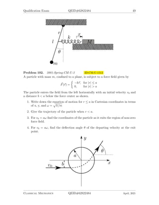 Qualification Exam QEID#62822484 49
Problem 102. 2001-Spring-CM-U-3 ID:CM-U-1512
A particle with mass m, confined to a plane, is subject to a force field given by
~
F(~
r) =

−k~
r, for |r| ≤ a
0, for |r|  a
The particle enters the field from the left horizontally with an initial velocity v0 and
a distance b  a below the force center as shown.
1. Write down the equation of motion for r ≤ a in Cartesian coordinates in terms
of x, y, and ω =
p
k/m
2. Give the trajectory of the particle when r  a.
3. For v0 = aω find the coordinates of the particle as it exits the region of non-zero
force field.
4. For v0 = aω, find the deflection angle θ of the departing velocity at the exit
point.
Classical Mechanics QEID#62822484 April, 2021
 