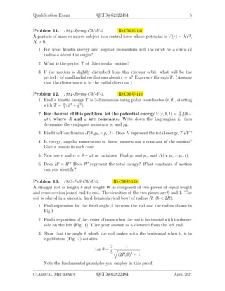 Qualification Exam QEID#62822484 5
Problem 11. 1984-Spring-CM-U-2. ID:CM-U-101
A particle of mass m moves subject to a central force whose potential is V (r) = Kr3
,
K > 0.
1. For what kinetic energy and angular momentum will the orbit be a circle of
radius a about the origin?
2. What is the period T of this circular motion?
3. If the motion is slightly disturbed from this circular orbit, what will be the
period τ of small radial oscillations about r = a? Express τ through T. (Assume
that the disturbance is in the radial direction.)
Problem 12. 1984-Spring-CM-U-3. ID:CM-U-110
1. Find a kinetic energy T is 2-dimensions using polar coordinates (r, θ), starting
with T = m
2
(ẋ2
+ ẏ2
).
2. For the rest of this problem, let the potential energy V (r, θ, t) = A
r2 f(θ−
ωt), where A and ω are constants. Write down the Lagrangian L, then
determine the conjugate momenta pr and pθ.
3. Find the Hamiltonian H(θ, pθ, r, pr, t). Does H represent the total energy, T+V ?
4. Is energy, angular momentum or linear momentum a constant of the motion?
Give a reason in each case.
5. Now use r and α = θ − ωt as variables. Find pr and pα, and H(α, pα, r, pr, t).
6. Does H0
= H? Does H0
represent the total energy? What constants of motion
can you identify?
Problem 13. 1985-Fall-CM-U-2. ID:CM-U-128
A straight rod of length b and weight W is composed of two pieces of equal length
and cross section joined end-to-end. The densities of the two pieces are 9 and 1. The
rod is placed in a smooth, fixed hemispherical bowl of radius R. (b < 2R).
1. Find expression for the fixed angle β between the rod and the radius shown in
Fig.1
2. Find the position of the center of mass when the rod is horizontal with its denser
side on the left (Fig. 1). Give your answer as a distance from the left end.
3. Show that the angle θ which the rod makes with the horizontal when it is in
equilibrium (Fig. 2) satisfies
tan θ =
2
5
1
q
(2R/b)2
− 1
Note the fundamental principles you employ in this proof.
Classical Mechanics QEID#62822484 April, 2021
 