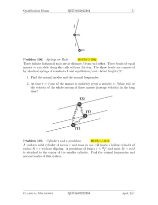 Qualification Exam QEID#62822484 51
Problem 106. Springs on Rails ID:CM-U-1592
Three infinite horizontal rails are at distance l from each other. Three beads of equal
masses m can slide along the rails without friction. The three beads are connected
by identical springs of constants k and equilibrium/unstretched length l/2.
1. Find the normal modes and the normal frequencies.
2. At time t = 0 one of the masses is suddenly given a velocity v. What will be
the velocity of the whole system of three masses (average velocity) in the long
time?
Problem 107. Cylinders and a pendulum ID:CM-U-1612
A uniform solid cylinder of radius r and mass m can roll inside a hollow cylinder of
radius R  r without slipping. A pendulum of length l = R−r
2
and mass M = m/2
is attached to the center of the smaller cylinder. Find the normal frequencies and
normal modes of this system.
Classical Mechanics QEID#62822484 April, 2021
 