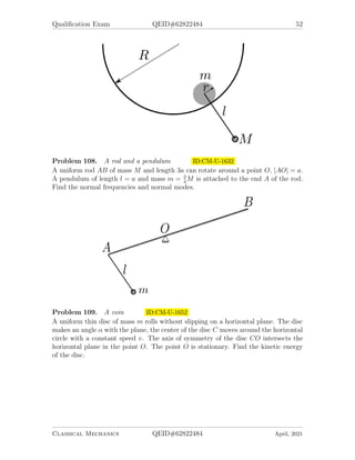 Qualification Exam QEID#62822484 52
Problem 108. A rod and a pendulum ID:CM-U-1632
A uniform rod AB of mass M and length 3a can rotate around a point O, |AO| = a.
A pendulum of length l = a and mass m = 3
4
M is attached to the end A of the rod.
Find the normal frequencies and normal modes.
Problem 109. A coin ID:CM-U-1652
A uniform thin disc of mass m rolls without slipping on a horizontal plane. The disc
makes an angle α with the plane, the center of the disc C moves around the horizontal
circle with a constant speed v. The axis of symmetry of the disc CO intersects the
horizontal plane in the point O. The point O is stationary. Find the kinetic energy
of the disc.
Classical Mechanics QEID#62822484 April, 2021
 