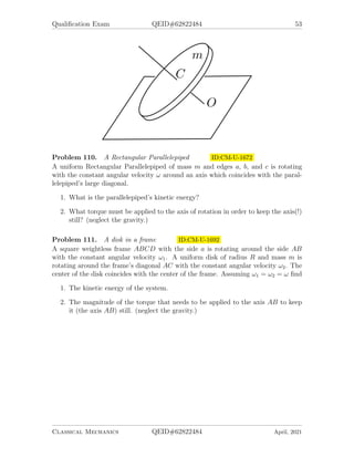 Qualification Exam QEID#62822484 53
Problem 110. A Rectangular Parallelepiped ID:CM-U-1672
A uniform Rectangular Parallelepiped of mass m and edges a, b, and c is rotating
with the constant angular velocity ω around an axis which coincides with the paral-
lelepiped’s large diagonal.
1. What is the parallelepiped’s kinetic energy?
2. What torque must be applied to the axis of rotation in order to keep the axis(!)
still? (neglect the gravity.)
Problem 111. A disk in a frame ID:CM-U-1692
A square weightless frame ABCD with the side a is rotating around the side AB
with the constant angular velocity ω1. A uniform disk of radius R and mass m is
rotating around the frame’s diagonal AC with the constant angular velocity ω2. The
center of the disk coincides with the center of the frame. Assuming ω1 = ω2 = ω find
1. The kinetic energy of the system.
2. The magnitude of the torque that needs to be applied to the axis AB to keep
it (the axis AB) still. (neglect the gravity.)
Classical Mechanics QEID#62822484 April, 2021
 