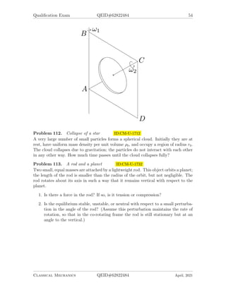 Qualification Exam QEID#62822484 54
Problem 112. Collapse of a star ID:CM-U-1712
A very large number of small particles forms a spherical cloud. Initially they are at
rest, have uniform mass density per unit volume ρ0, and occupy a region of radius r0.
The cloud collapses due to gravitation; the particles do not interact with each other
in any other way. How much time passes until the cloud collapses fully?
Problem 113. A rod and a planet ID:CM-U-1732
Two small, equal masses are attached by a lightweight rod. This object orbits a planet;
the length of the rod is smaller than the radius of the orbit, but not negligible. The
rod rotates about its axis in such a way that it remains vertical with respect to the
planet.
1. Is there a force in the rod? If so, is it tension or compression?
2. Is the equilibrium stable, unstable, or neutral with respect to a small perturba-
tion in the angle of the rod? (Assume this perturbation maintains the rate of
rotation, so that in the co-rotating frame the rod is still stationary but at an
angle to the vertical.)
Classical Mechanics QEID#62822484 April, 2021
 