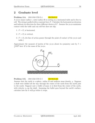 Qualification Exam QEID#62822484 56
2 Graduate level
Problem 114. 1983-Fall-CM-G-4 ID:CM-G-2
A yo-yo (inner radius r, outer radius R) is resting on a horizontal table and is free to
roll. The string is pulled with a constant force F. Calculate the horizontal acceleration
and indicate its direction for three different choices of F. Assume the yo-yo maintains
contact with the table and can roll but does not slip.
1. F = F1 is horizontal,
2. F = F2 is vertical,
3. F = F3 (its line of action passes through the point of contact of the yo-yo and
table.)
Approximate the moment of inertia of the yo-yo about its symmetry axis by I =
1
2
MR2
here M is the mass of the yo-yo.
Problem 115. 1983-Fall-CM-G-5 ID:CM-G-20
Assume that the earth is a sphere, radius R and uniform mass density, ρ. Suppose
a shaft were drilled all the way through the center of the earth from the north pole
to the south. Suppose now a bullet of mass m is fired from the center of the earth,
with velocity v0 up the shaft. Assuming the bullet goes beyond the earth’s surface,
calculate how far it will go before it stops.
Classical Mechanics QEID#62822484 April, 2021
 