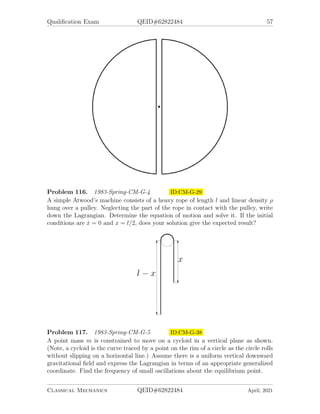 Qualification Exam QEID#62822484 57
Problem 116. 1983-Spring-CM-G-4 ID:CM-G-29
A simple Atwood’s machine consists of a heavy rope of length l and linear density ρ
hung over a pulley. Neglecting the part of the rope in contact with the pulley, write
down the Lagrangian. Determine the equation of motion and solve it. If the initial
conditions are ẋ = 0 and x = l/2, does your solution give the expected result?
Problem 117. 1983-Spring-CM-G-5 ID:CM-G-38
A point mass m is constrained to move on a cycloid in a vertical plane as shown.
(Note, a cycloid is the curve traced by a point on the rim of a circle as the circle rolls
without slipping on a horizontal line.) Assume there is a uniform vertical downward
gravitational field and express the Lagrangian in terms of an appropriate generalized
coordinate. Find the frequency of small oscillations about the equilibrium point.
Classical Mechanics QEID#62822484 April, 2021
 