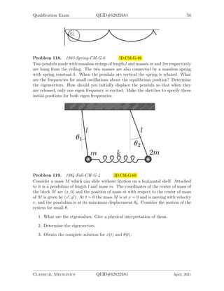 Qualification Exam QEID#62822484 58
Problem 118. 1983-Spring-CM-G-6 ID:CM-G-49
Two pendula made with massless strings of length l and masses m and 2m respectively
are hung from the ceiling. The two masses are also connected by a massless spring
with spring constant k. When the pendula are vertical the spring is relaxed. What
are the frequencies for small oscillations about the equilibrium position? Determine
the eigenvectors. How should you initially displace the pendula so that when they
are released, only one eigen frequency is excited. Make the sketches to specify these
initial positions for both eigen frequencies.
Problem 119. 1984-Fall-CM-G-4 ID:CM-G-60
Consider a mass M which can slide without friction on a horizontal shelf. Attached
to it is a pendulum of length l and mass m. The coordinates of the center of mass of
the block M are (x, 0) and the position of mass m with respect to the center of mass
of M is given by (x0
, y0
). At t = 0 the mass M is at x = 0 and is moving with velocity
v, and the pendulum is at its maximum displacement θ0. Consider the motion of the
system for small θ.
1. What are the etgenvalues. Give a physical interpretation of them.
2. Determine the eigenvectors.
3. Obtain the complete solution for x(t) and θ(t).
Classical Mechanics QEID#62822484 April, 2021
 