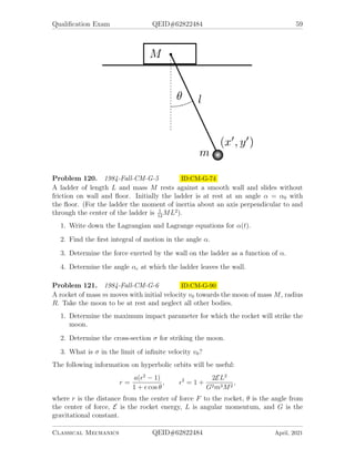 Qualification Exam QEID#62822484 59
Problem 120. 1984-Fall-CM-G-5 ID:CM-G-74
A ladder of length L and mass M rests against a smooth wall and slides without
friction on wall and floor. Initially the ladder is at rest at an angle α = α0 with
the floor. (For the ladder the moment of inertia about an axis perpendicular to and
through the center of the ladder is 1
12
ML2
).
1. Write down the Lagrangian and Lagrange equations for α(t).
2. Find the first integral of motion in the angle α.
3. Determine the force exerted by the wall on the ladder as a function of α.
4. Determine the angle αc at which the ladder leaves the wall.
Problem 121. 1984-Fall-CM-G-6 ID:CM-G-90
A rocket of mass m moves with initial velocity v0 towards the moon of mass M, radius
R. Take the moon to be at rest and neglect all other bodies.
1. Determine the maximum impact parameter for which the rocket will strike the
moon.
2. Determine the cross-section σ for striking the moon.
3. What is σ in the limit of infinite velocity v0?
The following information on hyperbolic orbits will be useful:
r =
a(2
− 1)
1 +  cos θ
, 2
= 1 +
2EL2
G2m3M2
,
where r is the distance from the center of force F to the rocket, θ is the angle from
the center of force, E is the rocket energy, L is angular momentum, and G is the
gravitational constant.
Classical Mechanics QEID#62822484 April, 2021
 
