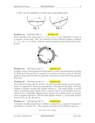 Qualification Exam QEID#62822484 6
4. Show that the equilibrium is stable under small displacements.
Problem 14. 1985-Fall-CM-U-3. ID:CM-U-147
Three particles of the same mass m1 = m2 = m3 = m are constrained to move in
a common circular path. They are connected by three identical springs of stiffness
k1 = k2 = k3 = k, as shown. Find the normal frequencies and normal modes of the
system.
Problem 15. 1985-Spring-CM-U-1. ID:CM-U-154
Consider a mass m moving without friction inside a vertical, frictionless hoop of radius
R. What must the speed V0 of a mass be at a bottom of a hoop, so that it will slide
along the hoop until it reaches the point 60◦
away from the top of the hoop and then
falls away?
Problem 16. 1985-Spring-CM-U-2. ID:CM-U-159
Two cylinders having radii R1 and R2 < R1 and rotational inertias I1 and I2 respec-
tively, are supported by fixed axes perpendicular to the plane of the figure. The large
cylinder is initially rotating with angular velocity ω0. The small cylinder is moved
until it touches the large cylinder and is caused to rotate by the frictional force be-
tween the two. Eventually, slipping ceases, and the two cylinders rotate at constant
rates in opposite directions. Find the final angular velocity ω2 of the small cylinder
in terms of I1, I2, R1, R2, and ω0.
Problem 17. 1985-Spring-CM-U-3. ID:CM-U-164
A damped one-dimensional linear oscillator is subjected to a periodic driving force
described by a function F(t). The equation of motion of the oscillator is given by
mẍ + bẋ + kx = F(t),
Classical Mechanics QEID#62822484 April, 2021
 