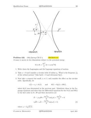 Qualification Exam QEID#62822484 60
Problem 122. 1984-Spring-CM-G-4 ID:CM-G-111
A mass m moves in two dimensions subject to the potential energy
V (r, θ) =
kr2
2
1 + α cos2
θ

1. Write down the Lagrangian and the Lagrange equations of motion.
2. Take α = 0 and consider a circular orbit of radius r0. What is the frequency f0
of the orbital motion? Take θ0(0) = 0 and determine θ0(t).
3. Now take α nonzero but small, α  1; and consider the effect on the circular
orbit. Specifically, let
r(t) = r0 + δr(t) and θ(t) = θ0(t) + δθ(t),
where θ0(t) was determined in the previous part. Substitute these in the La-
grange equations and show that the differential equations for the δr(t) and δθ(t)
to the first order in δr, δθ and their derivatives are
¨
δr − ωr0
˙
δθ +
αω2
r0
8
cos(ωt) +
αω2
r0
8
= 0
r0
¨
δθ + ω ˙
δr −
αω2
r0
8
sin(ωt) = 0, (1)
where ω = 2
p
k/m.
Classical Mechanics QEID#62822484 April, 2021
 