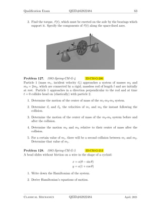 Qualification Exam QEID#62822484 63
2. Find the torque, ~
τ(t), which must be exerted on the axle by the bearings which
support it. Specify the components of ~
τ(t) along the space-fixed axes.
Problem 127. 1985-Spring-CM-G-4 ID:CM-G-200
Particle 1 (mass m1, incident velocity ~
v1) approaches a system of masses m2 and
m3 = 2m2, which are connected by a rigid, massless rod of length l and are initially
at rest. Particle 1 approaches in a direction perpendicular to the rod and at time
t = 0 collides head on (elastically) with particle 2.
1. Determine the motion of the center of mass of the m1-m2-m3 system.
2. Determine ~
v1 and ~
v2, the velocities of m1 and m2 the instant following the
collision.
3. Determine the motion of the center of mass of the m2-m3 system before and
after the collision.
4. Determine the motion m2 and m3 relative to their center of mass after the
collision.
5. For a certain value of m1, there will be a second collision between m1 and m2.
Determine that value of m1.
Problem 128. 1985-Spring-CM-G-5 ID:CM-G-213
A bead slides without friction on a wire in the shape of a cycloid:
x = a(θ − sin θ)
y = a(1 + cos θ)
1. Write down the Hamiltonian of the system.
2. Derive Hamiltonian’s equations of motion.
Classical Mechanics QEID#62822484 April, 2021
 