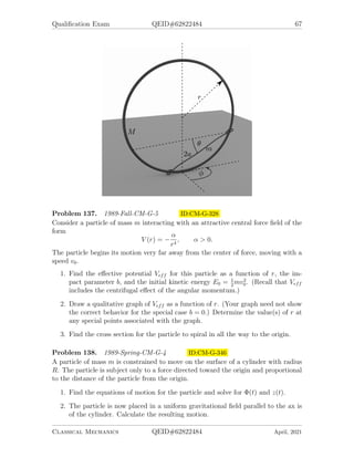 , a nearly circular orbit will precess. Find the angular velocity
of the precession.
Problem 133. 1987-Fall-CM-G-6 ID:CM-G-265
A uniform solid cylinder of radius r and mass m is given an initial angular velocity
ω0 and then dropped on a flat horizontal surface. The coefficient of kinetic friction
between the surface and the cylinder is µ. Initially the cylinder slips, but after a time
t pure rolling without slipping begins. Find t and vf , where vf is the velocity of the
center of mass at time t.
Problem 134. 1988-Fall-CM-G-4 ID:CM-G-274
A satellite is in a circular orbit of radius r0 about the earth. Its rocket motor fires
briefly, giving a tangential impulse to the rocket. This impulse increases the velocity
of the rocket by 8% in the direction of its motion at the instant of the impulse.
1. Find the maximum distance from the earth’s center for the satellite in its new
orbit. (NOTE: The equation for the path of a body under the influence of a
central force, F(r), is:
d2
u
dθ2
+ u = −
m
L2u2
F(1/u),
where u = 1/r, L is the orbital angular momentum, and m is the mass of the
body.
Classical Mechanics QEID#62822484 April, 2021
 