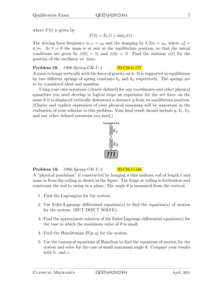 Qualification Exam QEID#62822484 7
where F(t) is given by
F(t) = F0 (1 + sin(ωt)) .
The driving force frequency is ω = ω0 and the damping by b/2m = ω0, where ω2
0 =
k/m. At t = 0 the mass is at rest at the equilibrium position, so that the initial
conditions are given by x(0) = 0, and ẋ(0) = 0. Find the solution x(t) for the
position of the oscillator vs. time.
Problem 18. 1986-Spring-CM-U-1. ID:CM-U-177
A mass m hangs vertically with the force of gravity on it. It is supported in equilibrium
by two different springs of spring constants k1 and k2 respectively. The springs are
to be considered ideal and massless.
Using your own notations (clearly defined) for any coordinates and other physical
quantities you need develop in logical steps an expression for the net force on the
mass if it is displaced vertically downward a distance y from its equilibrium position.
(Clarity and explicit expression of your physical reasoning will be important in the
evaluation of your solution to this problem. Your final result should include y, k1, k2,
and any other defined notations you need.)
Problem 19. 1986-Spring-CM-U-2. ID:CM-U-188
A “physical pendulum” is constructed by hanging a thin uniform rod of length l and
mass m from the ceiling as shown in the figure. The hinge at ceiling is frictionless and
constrains the rod to swing in a plane. The angle θ is measured from the vertical.
1. Find the Lagrangian for the system.
2. Use Euler-Lagrange differential equation(s) to find the equation(s) of motion
for the system. (BUT DON’T SOLVE).
3. Find the approximate solution of the Euler-Lagrange differential equation(s) for
the case in which the maximum value of θ is small.
4. Find the Hamiltonian H(p, q) for the system.
5. Use the canonical equations of Hamilton to find the equations of motion for the
system and solve for the case of small maximum angle θ. Compare your results
with b. and c.
Classical Mechanics QEID#62822484 April, 2021
 