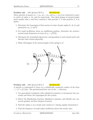 Qualification Exam QEID#62822484 69
1. Find the normal mode frequencies of the system.
2. Find the eigenvector corresponding to the lowest frequency of the system.
3. Describe physically the motion of the system oscillating at its lowest frequency.
Problem 141. 1990-Fall-CM-G-5 ID:CM-G-390
A spherical pendulum consisting of a particle of mass m in a gravitational field is
constrained to move on the surface of a sphere of radius R. Describe its motion in
terms of the polar angle θ, measured from the vertical axis, and the azimuthal angle
φ.
1. Obtain the equation of motion.
2. Identify the effective Potential Veff (θ), and sketch it for Lφ  0 and for Lφ = 0.
(Lφ is the azimuthal angular momentum.)
3. Obtain the energy E0 and the azimuthal angular velocity φ̇0 corresponding to
uniform circular motion around the vertical axis, in terms of θ0.
4. Given the angular velocity φ̇0 an energy slightly greater than E0, the mass will
undergo simple harmonic motion in θ about θ0. Find the frequency of this
oscillation in θ.
Problem 142. 1990-Spring-CM-G-4 ID:CM-G-406
A particle of mass m slides down from the top of a frictionless parabolic surface which
is described by y = −αx2
, where α  0. The particle has a negligibly small initial
velocity when it is at the top of the surface.
1. Use the Lagrange formulation and the Lagrange multiplier method for the con-
straint to obtain the equations of motion.
Classical Mechanics QEID#62822484 April, 2021
 