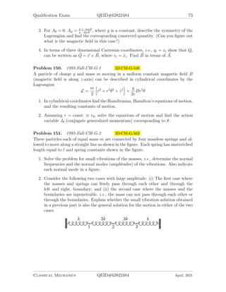 Qualification Exam QEID#62822484 71
Problem 145. 1991-Spring-CM-G-4 ID:CM-G-451
Three particles of masses m1 = m0, m2 = m0, and m3 = m0/3 are restricted to move
in circles of radius a, 2a, and 3a respectively. Two ideal springs of natural length
much smaller than a and force constant k link particles 1, 2 and particles 2, 3 as
shown.
1. Determine the Lagrangian of this system in terms of polar angles θ1, θ2, θ3 and
parameters m0, a, and k.
2. For small oscillations about an equilibrium position, determine the system’s
normal mode frequencies in term of ω0 =
p
k/m0.
3. Determine the normalized eigenvector corresponding to each normal mode and
describe their motion physically.
4. What will happen if the natural length of the springs is a?
Problem 146. 1991-Spring-CM-G-5 ID:CM-G-470
A particle is constrained to move on a cylindrically symmetric surface of the form
z = (x2
+ y2
)/(2a). The gravitational force acts in the −z direction.
1. Use generalized coordinates with cylindrical symmetry to incorporate the con-
straint and derive the Lagrangian for this system.
2. Derive the Hamiltonian function, Hamilton’s equation, and identify any con-
served quantity and first integral of motion.
3. Find the radius r0 of a steady state motion in r having angular momentum l.
4. Find the frequency of small radial oscillations about this steady state.
Classical Mechanics QEID#62822484 April, 2021
 