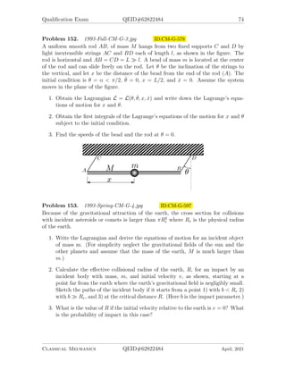 Qualification Exam QEID#62822484 72
Problem 147. 1992-Fall-CM-G-4 ID:CM-G-487
1. What is the most general equation of motion of a point particle in an inertial
frame?
2. Qualitatively, how does the equation of motion change for an observer in an
accelerated frame (just name the different effects and state their qualitative
form).
3. Give a general class of forces for which you can define a Lagrangian.
4. Specifically, can you define a Lagrangian for the forces
~
F1 = (ax, 0, 0), ~
F2 = (ay, 0, 0), ~
F3 = (ay, ax, 0).
Why or why not?
Problem 148. 1992-Fall-CM-G-5 ID:CM-G-506
A spherical pendulum consists of a particle of mass m in a gravitational field con-
strained to move on the surface of a sphere of radius R. Use the polar angle θ,
measured down from the vertical axis, and azimuthal angle φ.
1. Obtain the equations of motion using Lagrangian formulation.
2. Identify the egective potential, Veff (θ), and sketch it for the angular momentum
Lφ  0, and for Lφ = 0.
3. Obtain the values of E0 and φ̇0 in terms of θ0 for uniform circular mutton around
the vertical axis.
4. Given the angular velocity φ̇0 and an energy slightly greater than E0, the mass
will undergo simple harmonic motion in θ about, θ0. Expand Veff (θ) in a Taylor
series to determine the frequency of oscillation in θ.
Problem 149. 1992-Spring-CM-G-5 ID:CM-G-527
A particle of mass m is moving on a sphere of radius a, in the presence of a velocity
dependent potential U =
P
i=1,2 q̇iAi, where q1 = θ and q2 = φ are the generalized
coordinates of the particle and A1 ≡ Aθ, A2 ≡ Aφ are given functions of θ and φ.
1. Calculate the generalized force defined by
Qi =
d
dt
∂U
∂q̇i
−
∂U
∂qi
.
2. Write down the Lagrangian and derive the equation of motion in terms of θ and
φ.
Classical Mechanics QEID#62822484 April, 2021
 