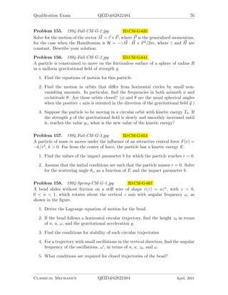 Qualification Exam QEID#62822484 74
Problem 152. 1993-Fall-CM-G-3.jpg ID:CM-G-578
A uniform smooth rod AB, of mass M hangs from two fixed supports C and D by
light inextensible strings AC and BD each of length l, as shown in the figure. The
rod is horizontal and AB = CD = L  l. A bead of mass m is located at the center
of the rod and can slide freely on the rod. Let θ be the inclination of the strings to
the vertical, and let x be the distance of the bead from the end of the rod (A). The
initial condition is θ = α  π/2, θ̇ = 0, x = L/2, and ẋ = 0. Assume the system
moves in the plane of the figure.
1. Obtain the Lagrangian L = L(θ, θ̇, x, ẋ) and write down the Lagrange’s equa-
tions of motion for x and θ.
2. Obtain the first integrals of the Lagrange’s equations of the motion for x and θ
subject to the initial condition.
3. Find the speeds of the bead and the rod at θ = 0.
Problem 153. 1993-Spring-CM-G-4.jpg ID:CM-G-597
Because of the gravitational attraction of the earth, the cross section for collisions
with incident asteroids or comets is larger than πR2
e where Re is the physical radius
of the earth.
1. Write the Lagrangian and derive the equations of motion for an incident object
of mass m. (For simplicity neglect the gravitational fields of the sun and the
other planets and assume that the mass of the earth, M is much larger than
m.)
2. Calculate the effective collisional radius of the earth, R, for an impact by an
incident body with mass, m, and initial velocity v, as shown, starting at a
point far from the earth where the earth’s gravitational field is negligibly small.
Sketch the paths of the incident body if it starts from a point 1) with b  Re 2)
with b  Re, and 3) at the critical distance R. (Here b is the impact parameter.)
3. What is the value of R if the initial velocity relative to the earth is v = 0? What
is the probability of impact in this case?
Classical Mechanics QEID#62822484 April, 2021
 