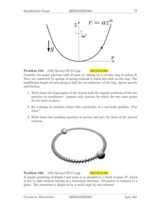 Qualification Exam QEID#62822484 75
Problem 154. 1993-Spring-CM-G-5 ID:CM-G-616
Consider a particle of mass m constrained to move on the surface of a cone of half
angle β, subject to a gravitational force in the negative z-direction. (See figure.)
1. Construct the Lagrangian in terms of two generalized coordinates and their time
derivatives.
2. Calculate the equations of motion for the particle.
3. Show that the Lagrangian is invariant under rotations around the z-axis, and,
calculate the corresponding conserved quantity.
Classical Mechanics QEID#62822484 April, 2021
 