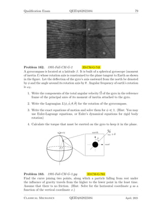 Qualification Exam QEID#62822484 77
Problem 159. 1994-Spring-CM-G-2.jpg ID:CM-G-689
Consider two point particles each of mass m, sliding on a circular ring of radius R.
They are connected by springs of spring constant k which also slide on the ring. The
equilibrium length of each spring is half the circumference of the ring. Ignore gravity
and friction.
1. Write down the Lagrangian of the system with the angular positions of the two
particles as coordinates. (assume only motions for which the two mass points
do not meet or pass.)
2. By a change of variables reduce this, essentially, to a one-body problem. Plus
what?
3. Write down the resulting equation of motion and give the form of the general
solution.
Problem 160. 1994-Spring-CM-G-3.jpg ID:CM-G-709
A simple pendulum of length l and mass m is attached to s block of mass M, which
is free to slide without friction in a horizontal direction. All motion is confined to a
plane. The pendulum is displaced by a small angle θ0 and released.
Classical Mechanics QEID#62822484 April, 2021
 