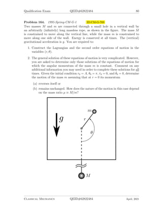 Qualification Exam QEID#62822484 78
1. Choose a convenient set of generalized coordinates and obtain Lagrange’s equa-
tions of motion. What are the constants of motion?
2. Make the small angle approximation (sin θ ≈ θ, cos θ ≈ 1) and solve the equa-
tions of motion. What is the frequency of oscillation of the pendulum, and what
is the magnitude of the maximum displacement of the block from its initial po-
sition?
Problem 161. 1995-Fall-CM-G-1.jpg ID:CM-G-725
Consider a system of two point-like weights, each of mass M, connected by a massless
rigid rod of length l . The upper weight slides on a horizontal frictionless rail and is
connected to a horizontal spring, with spring constant k, whose other end is fixed to
a wall as shown below. The lower weight swings on the rod, attached to the upper
weight and its motion is confined to the vertical plane.
1. Find the exact equations of motion of the system.
2. Find the frequencies of small amplitude oscillation of the system.
3. Describe qualitatively the modes of small oscillations associated with the fre-
quencies you found in the previous part.
Classical Mechanics QEID#62822484 April, 2021
 