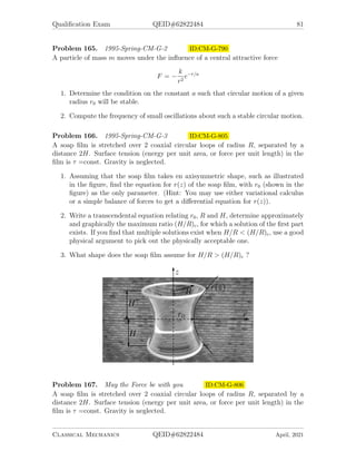 Qualification Exam QEID#62822484 79
Problem 162. 1995-Fall-CM-G-2 ID:CM-G-743
A gyrocompass is located at a latitude β. It is built of a spherical gyroscope (moment
of inertia I) whose rotation axis is constrained to the plane tangent to Earth as shown
in the figure. Let the deflection of the gyro’s axis eastward from the north be denoted
by φ and the angle around its rotation axis by θ. Angular frequency of earth’s rotation
is ωE.
1. Write the components of the total angular velocity ~
Ω of the gyro in the reference
frame of the principal axes of its moment of inertia attached to the gyro.
2. Write the Lagrangian L(φ, φ̇, θ, θ̇) for the rotation of the gyrocompass.
3. Write the exact equations of motion and solve them for φ  1. (Hint: You may
use Euler-Lagrange equations, or Euler’s dynamical equations for rigid body
rotation)
4. Calculate the torque that must be exerted on the gyro to keep it in the plane.
Problem 163. 1995-Fall-CM-G-3.jpg ID:CM-G-763
Find the curve joining two points, along which a particle falling from rest under
the influence of gravity travels from the higher to the lower point in the least time.
Assume that there ts no friction. (Hint: Solve for the horizontal coordinate y as a
function of the vertical coordinate x.)
Classical Mechanics QEID#62822484 April, 2021
 